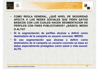 36
Agencia Española de Protección de Datos
• COMO REGLA GENERAL, ¿QUÉ NIVEL DE SEGURIDAD
AFECTA A LAS REDES SOCIALES QUE PIDEN DATOS
BÁSICOS CON LOS CUALES HACEN SEGMENTACIÓN DE
PERFILES CON FINES PUBLICITARIOS? ¿BÁSICO, MEDIO
O ALTO?
• Si la segmentación de perfiles alcanza a definir como
destinatario de la campaña un usuario concreto: MEDIO.
• Si esa segmentación que alcanza a definir como
destinatario de la campaña un usuario concreto se basa en
datos especialmente protegidos como salud o vida sexual:
ALTO.
 