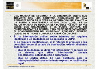 37
Agencia Española de Protección de Datos
• UNA MANERA DE INFORMAR A LA CIUDADANÍA SOBRE SUS
TRÁMITES CON LOS DISTINTOS ORGANISMOS DE UNA
ADMINISTRACIÓN ES LLEVAR LA INFORMACIÓN RELEVANTE A
UN PUNTO Y MANTENERLA ACTUALIZADA. ¿CUÁL ES LA
MEJOR MANERA DE REGULAR ESA POSIBLE "CESIÓN" (O NO)
ENTRE LOS ORGANISMOS Y EL PUNTO CENTRAL SIN
"BUROCRATIZAR" LA GESTIÓN Y SIN EXIGIR NECESARIAMENTE
EL CONSENTIMIENTO DEL CIUDADANO, PENSANDO SIEMPRE
QUE EL OBJETIVO ES CUMPLIR LA ATENCIÓN ON-LINE?
• Si la información online sobre trámites no requiere
identificar a un ciudadano no se aplicaría la LOPD.
• Si se requiere identificación, al ir referida la pregunta a las
consultas sobre el estado de tramitación, existen distintos
escenarios:
– Que el ciudadano se dirija “al informador” y se trate de
un sistema que edite “información” tomada
directamente, actuando como encargado.
– Que se cedan datos. La LAE establece para la
interoperabilidad consentimiento expreso o habilitación
legal.
 
