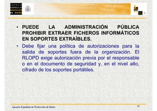39
Agencia Española de Protección de Datos
• PUEDE LA ADMINISTRACIÓN PÚBLICA
PROHIBIR EXTRAER FICHEROS INFORMÁTICOS
EN SOPORTES EXTRAÍBLES.
• Debe fijar una política de autorizaciones para la
salida de soportes fuera de la organización. El
RLOPD exige autorización previa por el responsable
o en el documento de seguridad y, en el nivel alto,
cifrado de los soportes portátiles.
 