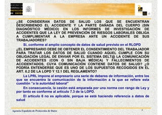 4
Agencia Española de Protección de Datos
¿SE CONSIDERAN DATOS DE SALUD LOS QUE SE ENCUENTRAN
DESCRIBIENDO EL ACCIDENTE Y LA PARTE DAÑADA DEL CUERPO (SIN
DIAGNÓSTICO MÉDICO) EN LOS INFORMES DE INVESTIGACIÓN DE
ACCIDENTES QUE LA LEY DE PREVENCIÓN DE RIESGOS LABORALES OBLIGA
A CUMPLIMENTAR A LA EMPRESA ANTE UN ACCIDENTE DE SUS
TRABAJADORES?
Sí, conforme al amplio concepto de datos de salud previsto en el RLOPD
¿EL EMPRESARIO DEBE DE OBTENER EL CONSENTIMIENTO DEL TRABAJADOR
PARA TRATAR LOS DATOS DE SALUD CUANDO AQUEL CUMPLE CON SU
OBLIGACIÓN LEGAL DE ENVIAR POR EL SISTEMA DELT@ LA COMUNICACIÓN
DE ACCIDENTES (CON O SIN BAJA MÉDICA) Y FALLECIMIENTOS DE
ACCIDENTADOS, CUYA COMUNICACIÓN CONTIENE DATOS DE SALUD? ¿O
PODRÍA ENTENDERSE QUE ES UNO DE LOS SUPUESTOS RECOGIDOS EN EL
ART. 6.2 DE LA LOPD Y 12.1 DEL REGLAMENTO?
La LPRL impone al empresario una serie de deberes de información, entre los
que se encuentra la comunicación de la información a la que se refiere esta
cuestión “a la autoridad laboral”
En consecuencia, la cesión está amparada por una norma con rango de Ley y
por tanto es conforme al artículo 7.3 de la LOPD.
El artículo 6 no es aplicable, porque se está haciendo referencia a datos de
salud
 