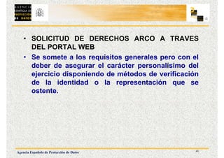 41
Agencia Española de Protección de Datos
• SOLICITUD DE DERECHOS ARCO A TRAVES
DEL PORTAL WEB
• Se somete a los requisitos generales pero con el
deber de asegurar el carácter personalísimo del
ejercicio disponiendo de métodos de verificación
de la identidad o la representación que se
ostente.
 