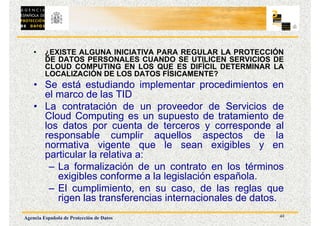 42
Agencia Española de Protección de Datos
• ¿EXISTE ALGUNA INICIATIVA PARA REGULAR LA PROTECCIÓN
DE DATOS PERSONALES CUANDO SE UTILICEN SERVICIOS DE
CLOUD COMPUTING EN LOS QUE ES DIFÍCIL DETERMINAR LA
LOCALIZACIÓN DE LOS DATOS FÍSICAMENTE?
• Se está estudiando implementar procedimientos en
el marco de las TID
• La contratación de un proveedor de Servicios de
Cloud Computing es un supuesto de tratamiento de
los datos por cuenta de terceros y corresponde al
responsable cumplir aquellos aspectos de la
normativa vigente que le sean exigibles y en
particular la relativa a:
– La formalización de un contrato en los términos
exigibles conforme a la legislación española.
– El cumplimiento, en su caso, de las reglas que
rigen las transferencias internacionales de datos.
 