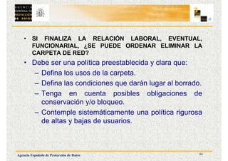 44
Agencia Española de Protección de Datos
• SI FINALIZA LA RELACIÓN LABORAL, EVENTUAL,
FUNCIONARIAL, ¿SE PUEDE ORDENAR ELIMINAR LA
CARPETA DE RED?
• Debe ser una política preestablecida y clara que:
– Defina los usos de la carpeta.
– Defina las condiciones que darán lugar al borrado.
– Tenga en cuenta posibles obligaciones de
conservación y/o bloqueo.
– Contemple sistemáticamente una política rigurosa
de altas y bajas de usuarios.
 