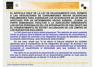 5
Agencia Española de Protección de Datos
EL ARTÍCULO 256.6º DE LA LEY DE ENJUICIAMIENTO CIVIL PERMITE
A LAS ASOCIACIONES DE CONSUMIDORES INSTAR DILIGENCIAS
PRELIMINARES PARA AVERIGUAR LOS INTEGRANTES DE UN GRUPO
AFECTADO POR UN DETERMINADO HECHO DAÑOSO. ¿PUEDE LA
PARTE DEMANDADA FACILITAR A LA ASOCIACIÓN DEMANDANTE
LOS DATOS PERSONALES DE LOS INTEGRANTES DE ESE GRUPO SIN
EL CONSENTIMIENTO DE ÉSTOS? ACLARACIÓN DE LOS LÍMITES DE
LOS SUPUESTOS EXCLUIDOS
La LEC prevé que el juicio podrá prepararse “Por petición de quien pretenda
iniciar un proceso para la defensa de los intereses colectivos de consumidores y
usuarios al objeto de concretar a los integrantes del grupo de afectados cuando,
no estando determinados, sean fácilmente determinables”
En ese caso, añade que “A tal efecto el tribunal adoptará las medidas
oportunas para la averiguación de los integrantes del grupo, de acuerdo a las
circunstancias del caso y conforme a los datos suministrados por el solicitante,
incluyendo el requerimiento al demandado para que colabore en dicha
determinación”
Por tanto no es necesaria la comunicación a la asociación de consumidores,
sino que la misma podrá provenir de un requerimiento judicial, en cuyo caso la
cesión estará amparada por el artículo 11.2 d) de la LOPD
 