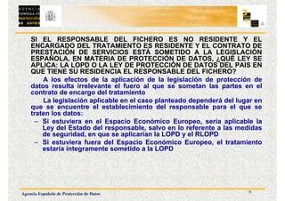 6
Agencia Española de Protección de Datos
SI EL RESPONSABLE DEL FICHERO ES NO RESIDENTE Y EL
ENCARGADO DEL TRATAMIENTO ES RESIDENTE Y EL CONTRATO DE
PRESTACIÓN DE SERVICIOS ESTÁ SOMETIDO A LA LEGISLACIÓN
ESPAÑOLA. EN MATERIA DE PROTECCIÓN DE DATOS, ¿QUÉ LEY SE
APLICA: LA LOPD O LA LEY DE PROTECCIÓN DE DATOS DEL PAIS EN
QUE TIENE SU RESIDENCIA EL RESPONSABLE DEL FICHERO?
A los efectos de la aplicación de la legislación de protección de
datos resulta irrelevante el fuero al que se sometan las partes en el
contrato de encargo del tratamiento
La legislación aplicable en el caso planteado dependerá del lugar en
que se encuentre el establecimiento del responsable para el que se
traten los datos:
– Si estuviera en el Espacio Económico Europeo, sería aplicable la
Ley del Estado del responsable, salvo en lo referente a las medidas
de seguridad, en que se aplicarían la LOPD y el RLOPD
– Si estuviera fuera del Espacio Económico Europeo, el tratamiento
estaría íntegramente sometido a la LOPD
 