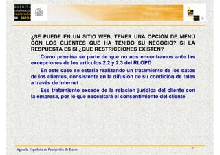 7
Agencia Española de Protección de Datos
¿SE PUEDE EN UN SITIO WEB, TENER UNA OPCIÓN DE MENÚ
CON LOS CLIENTES QUE HA TENIDO SU NEGOCIO? SI LA
RESPUESTA ES SI ¿QUE RESTRICCIONES EXISTEN?
Como premisa se parte de que no nos encontramos ante las
excepciones de los artículos 2.2 y 2.3 del RLOPD
En este caso se estaría realizando un tratamiento de los datos
de los clientes, consistente en la difusión de su condición de tales
a través de Internet
Ese tratamiento excede de la relación jurídica del cliente con
la empresa, por lo que necesitará el consentimiento del cliente
 