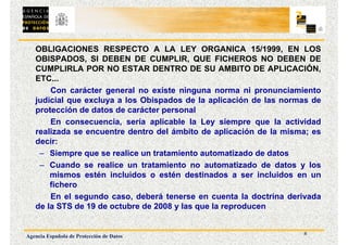 8
Agencia Española de Protección de Datos
OBLIGACIONES RESPECTO A LA LEY ORGANICA 15/1999, EN LOS
OBISPADOS, SI DEBEN DE CUMPLIR, QUE FICHEROS NO DEBEN DE
CUMPLIRLA POR NO ESTAR DENTRO DE SU AMBITO DE APLICACIÓN,
ETC...
Con carácter general no existe ninguna norma ni pronunciamiento
judicial que excluya a los Obispados de la aplicación de las normas de
protección de datos de carácter personal
En consecuencia, sería aplicable la Ley siempre que la actividad
realizada se encuentre dentro del ámbito de aplicación de la misma; es
decir:
– Siempre que se realice un tratamiento automatizado de datos
– Cuando se realice un tratamiento no automatizado de datos y los
mismos estén incluidos o estén destinados a ser incluidos en un
fichero
En el segundo caso, deberá tenerse en cuenta la doctrina derivada
de la STS de 19 de octubre de 2008 y las que la reproducen
 