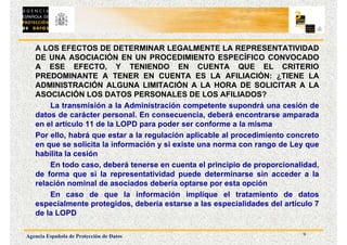 9
Agencia Española de Protección de Datos
A LOS EFECTOS DE DETERMINAR LEGALMENTE LA REPRESENTATIVIDAD
DE UNA ASOCIACIÓN EN UN PROCEDIMIENTO ESPECÍFICO CONVOCADO
A ESE EFECTO, Y TENIENDO EN CUENTA QUE EL CRITERIO
PREDOMINANTE A TENER EN CUENTA ES LA AFILIACIÓN: ¿TIENE LA
ADMINISTRACIÓN ALGUNA LIMITACIÓN A LA HORA DE SOLICITAR A LA
ASOCIACIÓN LOS DATOS PERSONALES DE LOS AFILIADOS?
La transmisión a la Administración competente supondrá una cesión de
datos de carácter personal. En consecuencia, deberá encontrarse amparada
en el artículo 11 de la LOPD para poder ser conforme a la misma
Por ello, habrá que estar a la regulación aplicable al procedimiento concreto
en que se solicita la información y si existe una norma con rango de Ley que
habilita la cesión
En todo caso, deberá tenerse en cuenta el principio de proporcionalidad,
de forma que si la representatividad puede determinarse sin acceder a la
relación nominal de asociados debería optarse por esta opción
En caso de que la información implique el tratamiento de datos
especialmente protegidos, debería estarse a las especialidades del artículo 7
de la LOPD
 
