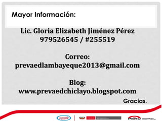 Lic. Gloria Elizabeth Jiménez Pérez
979526545 / #255519
Correo:
prevaedlambayeque2013@gmail.com
Blog:
www.prevaedchiclayo.blogspot.com
Mayor Información:
Gracias.
 