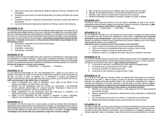 2 
a. Daría instrucciones para relacionarse, llamaría la atención a Patricia y felicitaría a los 
estudiantes. 
b. Consideraría que el actuar es parte del desarrollo y los jóvenes aprenden de muchas 
maneras. 
c. Analizaría la situación y realizaría la autoevaluación personal y grupal como medio de 
aprendizaje. 
d. Les daría libertad para relacionarse, hablaría con Patricia y pediría más tolerancia. 
SITUACIÓN N° 08 
En el aula del tercer grado de secundaria, los estudiantes quieren participar en la selección de 
los materiales para trabajar el tema de recursos turísticos de la localidad; pero el docente Rubén 
tiene por costumbre seleccionar directamente los materiales, sin coordinar con los estudiantes. 
Esto trae como consecuencia que los estudiantes se encuentren reprimidos y poco participativos 
para lograr la construcción de sus aprendizajes. ¿El estilo de comunicación más pertinente 
para que el docente promueva un clima emocional favorable al aprendizaje de los 
estudiantes sería? 
a. Democrático, participativo para la toma de decisiones. 
b. Autoritario, permisivo 
c. Conciliador, comunicativo. 
d. Centralizado, comunitario 
SITUACIÓN N° 09 
El profesor Flavio ha sido contratado para cubrir una licencia. Al desarrollar su clase observa que 
los estudiantes no quieren participar. Cuando algún estudiante interviene, los demás no le 
escuchan e inmediatamente rechazan sus aportes haciéndole quedar en ridículo. Para ayudarles 
a tomar conciencia de la situación y fortalecer sus relaciones, el profesor plantea un sociodrama. 
El docente evidencia un estilo comunicativo: 
a. Indiferente b. Democrático c. Propositivo d. Permisivo 
SITUACIÓN N° 10 
En una sesión de aprendizaje de CTA, dos estudiantes del 1° grado de secundar ia, se 
agreden físicamente por utilizar el microscopio. El docente los separa y se da cuenta que uno 
de ellos se pone a llorar. Al dialogar con el estudiante, él explica que siempre lo 
relegan cuando se trata de escoger algo, que nunca es el primero y que se siente mal por ello. 
Ante esta situación ¿Qué debe hacer el docente? 
a. Indicar al estudiante que vuelva al laboratorio, pues, luego se les llamará a sus 
padres para dialogar con ellos sobre lo sucedido. 
b. Dialogar con los estudiantes sobre las normas de convivencia y los benef icios 
de las prácticas democráticas en nuestras acciones. Puntualizar el tema con los 
estudiantes del problema y promover el trabajar juntos. 
c. Hablar rápidamente con los estudiantes, para que solucionen su problema y se 
estrechen las manos en señal de superar el momento. 
d. Hablar con los estudiantes del aula respecto a mantener el orden y disciplina, 
mientras otro estudiante lleva a los estudiantes de la pelea a la of icina de TOE. 
SITUACIÓN N° 11 
Un docente se ha hecho cargo de un nuevo grado y durante los primeros días de trabajo ha 
detectado que las relaciones entre los estudiantes son hostiles, con manifestaciones de racismo, 
agresividad e intolerancia. Por ello, está preocupado por determinar actividades y/o estrategias 
que le permitan mejorar las relaciones de un modo democrático y formativo. ¿Cuáles son las 
estrategias más pertinentes que podríamos sugerirle a nuestro colega? 
a. Fijar normas de convivencia con castigos claros para quienes las incumplan. 
b. Separar, en actividades distintas, a los alumnos que generan los conf lictos. 
c. Hacerles f irmar cartas de compromiso en presencia de sus padres. 
d. Planif icar actividades que impliquen recreación, trabajos en equipo y debates. 
SITUACIÓN N°12 
El profesor César desarrolla durante la hora de tutoría, asambleas de aula en las que los 
estudiantes proponen temas, dialogan acerca de ellos y llegan a acuerdos y compromisos. ¿Qué 
estilo de comunicación desarrolla el profesor César? 
e. Liberal b. Democrático c. Autocrático d. Permisivo 
SITUACIÓN N° 13 
En una institución educativa de nivel primaria de la zona urbana, la maestra de aula promovió 
una asamblea de aula, donde se ha establecido como acuerdo “Llamarnos por nue s tros 
nombres y no por s obrenombres”, para evitar los apodos que fastidian a muchos estudiantes. 
Pasada una semana se observa que ha disminuido esa conducta negativa; pero el niño Fausto, 
sigue poniendo apodos a sus compañeros. 
¿Qué debe hacer la docente tutora, para superar es ta situación? 
a. Llevar a Fausto a la Dirección para que sea sancionado drásticamente. 
b. Volver a convocar una asamblea de aula para conversar sobre el tema. 
c. Colocarle un castigo a Fausto sin opción a escucharlo. 
d. Comunicar el hecho, en la agenda de Fausto, para que los padres lo sancionen. 
SITUACIÓN N° 14 
En un aula de inicial se observa que los niños y niñas se desenvuelven con tranquilidad, alegres 
y actúan de forma espontánea. La docente se muestra tranquila y de vez en cuando recalca las 
normas de convivencia en tono suave. ¿Qué refleja esta situación? 
a. La docente no interviene y permite que los niños realicen actividades libres. 
b. La docente tiene poca paciencia con los niños y niñas. 
c. La docente promueve un clima de buen trato 
d. La docente es muy cariñosa con algunos niños y niñas. 
SITUACIÓN N° 15 
En un aula de una Institución Educativa Inicial, la docente está convencida que la madurez 
emocional de los niños y niñas se logran a través de diversas actividades que le permita 
alcanzar una solidez personal haciendo f rente a las situaciones conf lictivas en el aula, a 
controlar sus emociones, conocerse, entender lo que les pasa y ser ellos mismos. ¿Cómo 
consideras que debe ser la actitud de las docentes de inicial para favorecer en los niños 
y niñas el desarrollo socio afectivo y demuestren una actitud positiva? 
a. Mantener la serenidad cuando los niños y niñas juegan en hora de clase esperando 
que terminen de jugar. 
b. Generar espacios de cooperación y tolerancia en el aula, propiciando un ambiente de 
tranquilidad. 
c. Ser una docente que se conoce a sí misma, y comprenda sus propios temas. 
d. Realizar diferentes actividades lúdicas aprovechando las horas de clase. 
SITUACIÓN N° 16 
Los niños y niñas de la profesora Juana no lograron expresar verbalmente lo que sentían f rente 
al conf licto emocional que tuvieron por el cuento “Las Hormigas perdidas” ni sobre la solución 
que ella dio para poner término a la situación; pero si expresaron su malestar mediante sus 
cuerpos (lágrimas, rostro de molestia). Juana continuó con lo que estaba haciendo, sin tomar 
 