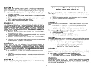 7 
SITUACIÓN N° 06 
Martha presenta a sus estudiantes un anuncio del diario “La República” en donde aparece un 
gran grupo de personas. Ella les pregunta: ¿Pueden hacer una estimación de cuantas personas 
hay sin contar?¿Podríamos saber cuántas personas hay en total? ¿Las podemos representar? 
Ante esta situación, ¿Qué capacidad quiere desarrollar Martha en sus estudiantes? 
a. Representa cantidades, en forma concreta, gráf ica y simbólica, a partir de la 
información encontrada. 
b. Expresa decimales en forma gráf ica y simbólica, a partir de la información encontrada 
en medios escritos. 
c. Explora y describe situaciones de diverso contexto, las nociones de números naturales 
a partir de la información encontrada en medios escritos. 
d. Buscar números en la prensa escrita y explicar su función. 
SITUACIÓN N° 07 
Nora es maestra del aula “Ositos” de 5 años. Cierto día se encuentra trabajando con sus niños y 
niñas: “El cuidado de nuestras plantas” y una de las actividades es cercar las áreas verdes del 
f rontis de su aula, para ello han salido a recolectar piedras del mismo tamaño para pintarlas de 
diferentes colores. Una vez pintadas las piedras, la maestra junto a los niños acuerdan que las 
piedras serán colocadas en el siguiente orden: rojo-azul-amarillo-verde. Los niños, muy 
contentos, trabajan la consigna evitando equivocarse ¿Qué capacidades matemáticas ha 
logrado desarrollar Nora? 
a. Matematiza, representa, comunica, elabora estrategias, utiliza expresiones simbólicas, 
práctica la escritura del número. 
b. Comunica, matematiza, representa, comunica, elabora estrategias, utiliza expresiones 
simbólicas, Argumenta el uso de los números. 
c. Matematiza, representa, comunica, elabora estrategias, utiliza expresiones simbólicas, 
Argumenta el uso de los números. 
d. Representa, comunica, elabora estrategias, utiliza expresiones simbólicas, práctica la 
escritura del número, argumenta el uso de los números. 
SITUACIÓN N° 08 
Edw in es docente del tercer grado de Educación Primaria de la Institución Educativa “EL 
QUINUAL”, él tiene programado trabajar el sistema de numeración decimal hasta las unidades 
de millar. Inicia la actividad organizando a sus estudiantes en equipos, les reparte material de 
base 10 para que éstos codif iquen y decodifiquen números naturales de cuatro dígitos después 
de haber visitado la tienda de electrodomésticos. ¿Qué capacidades matemáticas desarrolla 
Edwin en sus estudiantes con el material de base 10? 
a. El docente desarrolla actividades según capacidades e indicadores programados. 
b. Desarrolla en sus estudiantes las capacidades de representar, comunicar, 
matematizar. 
c. Edw in desarrolla actividades que sugiere la sesión de aprendizaje inicio, proceso y 
transferencia. 
d. Promueve el trabajo colectivo entre sus estudiantes con material concreto. 
SITUACIÓN N° 09 
Oscar es un profesor de sexto grado de primaria. Él quiere que sus estudiantes resuelvan 
problemas aditivos de combinación planteando el siguiente problema: 
Dante y Jorge poseen 72 canicas. Dante posee 16 canicas más 
que Jorge. ¿Cuántas canicas tienen cada uno? 
Para orientar a sus estudiantes a la resolución del problema. ¿Qué estrategias debe 
utilizar Oscar? 
a. Utilizar material concreto para representar el problema y resolverlo con ayuda del 
profesor. 
b. Identif icar los datos para registrarlos, realizar la operación y tener una respuesta. 
c. Desarrollar problemas similares en una hoja impresa. 
d. Lograr que entiendan, representen, desarrollen el problema y detecten los errores. 
SITUACIÓN N° 10 
El profesor Jorge es un experto en Matemática. Él ha desarrollado estrategias en el aula, tales 
como: 
- Pedir a los niños que expresen con sus propias palabras el problema planteado. 
- Que los niños expliquen el problema sin mencionar cantidades. 
- Explicar en pares de qué trata el problema, qué se busca y qué se conoce. 
Con estas estrategias, ¿Qué está promoviendo el docente en sus estudiantes? 
a. Adaptar una estrategia para resolver un problema. 
b. Comprender el problema. 
c. Ejecutar la estrategia para resolver un problema. 
d. Ref lexionar sobre el proceso de resolución de un problema 
SITUACIÓN N° 11 
El enfoque del aprendizaje de la lectura propuesto en el Diseño Curricular Nacional y las Rutas 
de Aprendizaje es Comunicativo Textual. Selecciona la alternativa que muestra una situación 
de aprendizaje bajo este enfoque: 
a. Se aprende a leer a partir de la descomposición de la palabra. 
b. Se aprende a leer el fonema y a escribir la letra 
c. Se lee un texto para satisfacer necesidades de comunicación. 
d. La velocidad de la lectura es el indicador central 
e. Se aprende a leer la sílaba, repitiéndola varias veces. 
SITUACIÓN N° 12 
Los niños de quinto grado de primaria deciden realizar una campaña a favor del medio ambiente 
y proponen a la maestra que les enseñe a redactar una solicitud al alcalde de la localidad, 
solicitándole la implementación e Instalación de tachos para reciclaje en la Institución Educativa. 
De acuerdo al área de comunicación, la maestra está asumiendo: 
a. El enfoque Intercultural b. El enfoque ambiental 
b. El enfoque de la solución de problemas d.El enfoque comunicativo textual 
SITUACIÓN N° 13 
Inés una niña conversadora, ingresa al aula y se pone a dibujar lo que le sucedió al llegar a la 
escuela. Luego de dibujar, realiza graf ismos debajo de su dibujo y llena toda la hoja. Su 
profesora observa lo sucedido y muy contenta felicita a la niña ya que se dio cuenta que la niña 
está destacando en el desarrollo de: 
 