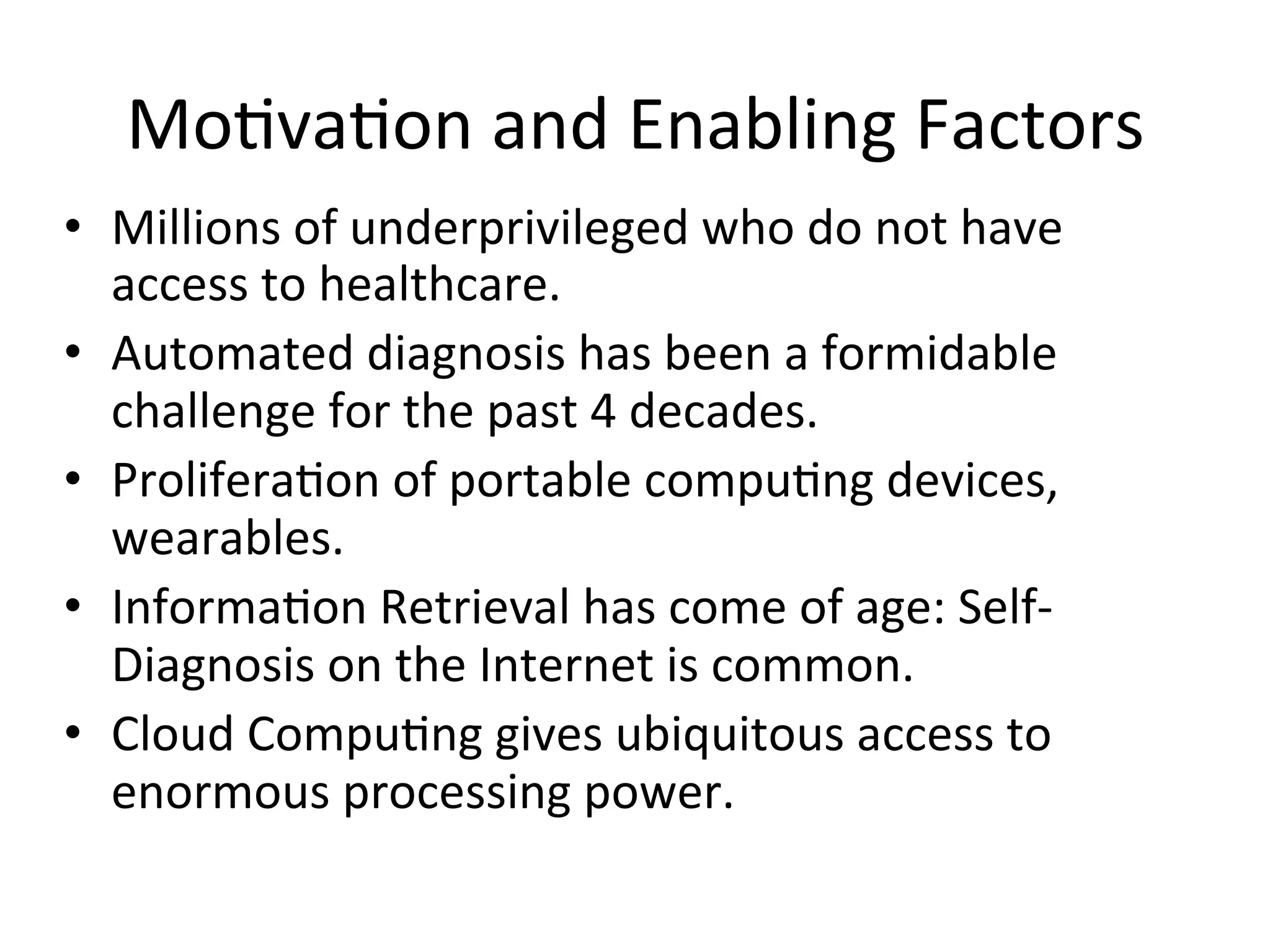 Mo)va)on	
  and	
  Enabling	
  Factors	
  
•  Millions	
  of	
  underprivileged	
  who	
  do	
  not	
  have	
  
access	
  to	
  healthcare.	
  
•  Automated	
  diagnosis	
  has	
  been	
  a	
  formidable	
  
challenge	
  for	
  the	
  past	
  4	
  decades.	
  
•  Prolifera)on	
  of	
  portable	
  compu)ng	
  devices,	
  
wearables.	
  
•  Informa)on	
  Retrieval	
  has	
  come	
  of	
  age:	
  Self-­‐
Diagnosis	
  on	
  the	
  Internet	
  is	
  common.	
  
•  Cloud	
  Compu)ng	
  gives	
  ubiquitous	
  access	
  to	
  
enormous	
  processing	
  power.	
  
 