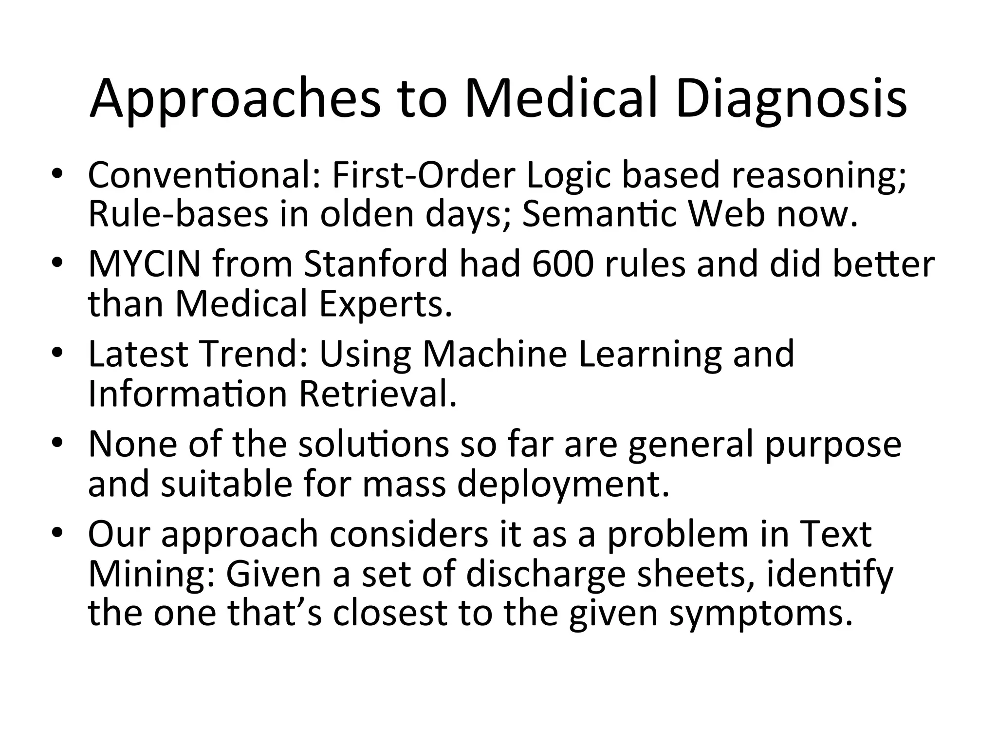 Approaches	
  to	
  Medical	
  Diagnosis	
  
•  Conven)onal:	
  First-­‐Order	
  Logic	
  based	
  reasoning;	
  
Rule-­‐bases	
  in	
  olden	
  days;	
  Seman)c	
  Web	
  now.	
  
•  MYCIN	
  from	
  Stanford	
  had	
  600	
  rules	
  and	
  did	
  be_er	
  
than	
  Medical	
  Experts.	
  
•  Latest	
  Trend:	
  Using	
  Machine	
  Learning	
  and	
  
Informa)on	
  Retrieval.	
  
•  None	
  of	
  the	
  solu)ons	
  so	
  far	
  are	
  general	
  purpose	
  
and	
  suitable	
  for	
  mass	
  deployment.	
  
•  Our	
  approach	
  considers	
  it	
  as	
  a	
  problem	
  in	
  Text	
  
Mining:	
  Given	
  a	
  set	
  of	
  discharge	
  sheets,	
  iden)fy	
  
the	
  one	
  that’s	
  closest	
  to	
  the	
  given	
  symptoms.	
  
 