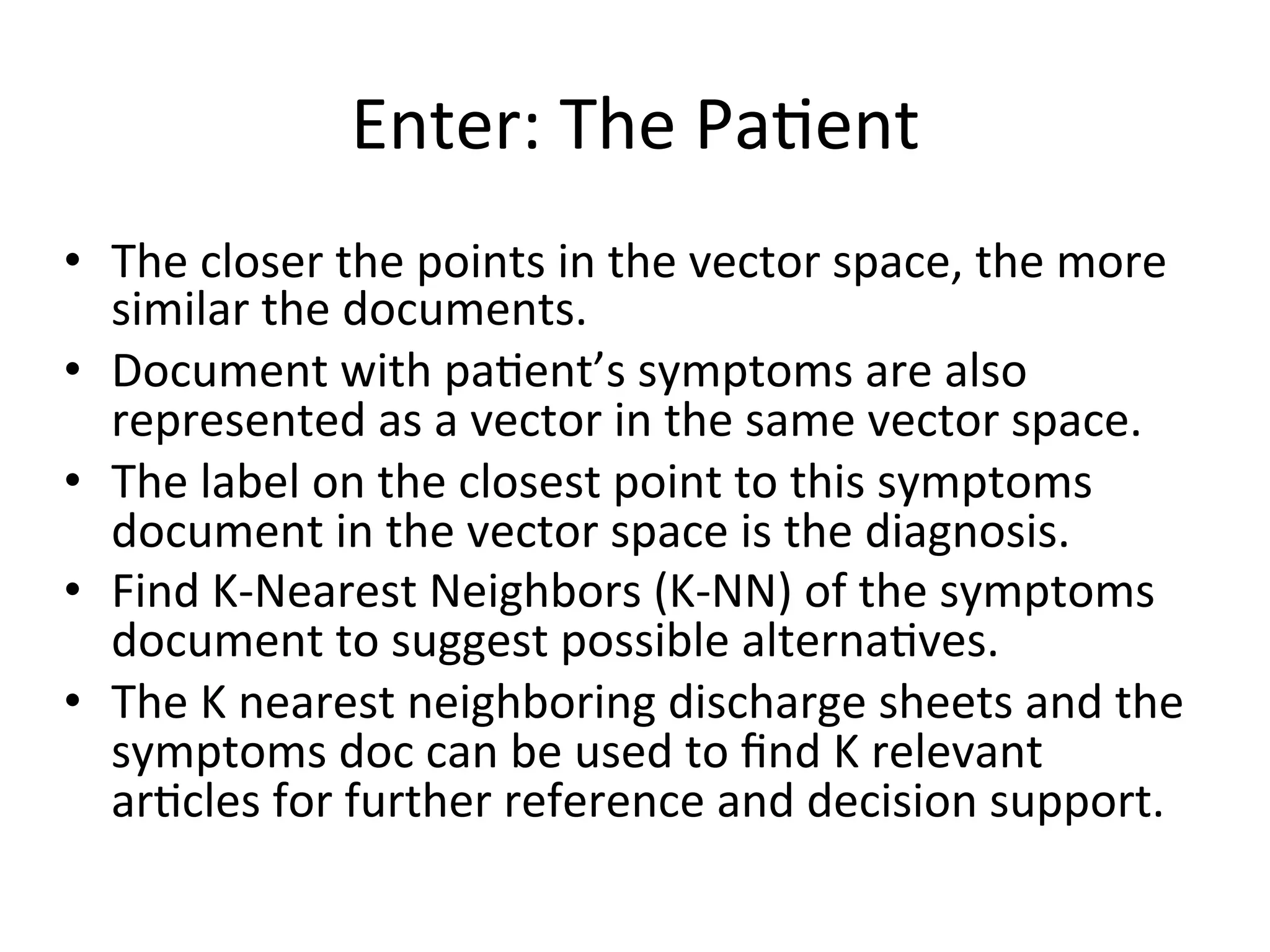 Enter:	
  The	
  Pa)ent	
  
•  The	
  closer	
  the	
  points	
  in	
  the	
  vector	
  space,	
  the	
  more	
  
similar	
  the	
  documents.	
  
•  Document	
  with	
  pa)ent’s	
  symptoms	
  are	
  also	
  
represented	
  as	
  a	
  vector	
  in	
  the	
  same	
  vector	
  space.	
  
•  The	
  label	
  on	
  the	
  closest	
  point	
  to	
  this	
  symptoms	
  
document	
  in	
  the	
  vector	
  space	
  is	
  the	
  diagnosis.	
  
•  Find	
  K-­‐Nearest	
  Neighbors	
  (K-­‐NN)	
  of	
  the	
  symptoms	
  
document	
  to	
  suggest	
  possible	
  alterna)ves.	
  
•  The	
  K	
  nearest	
  neighboring	
  discharge	
  sheets	
  and	
  the	
  
symptoms	
  doc	
  can	
  be	
  used	
  to	
  ﬁnd	
  K	
  relevant	
  
ar)cles	
  for	
  further	
  reference	
  and	
  decision	
  support.	
  
 