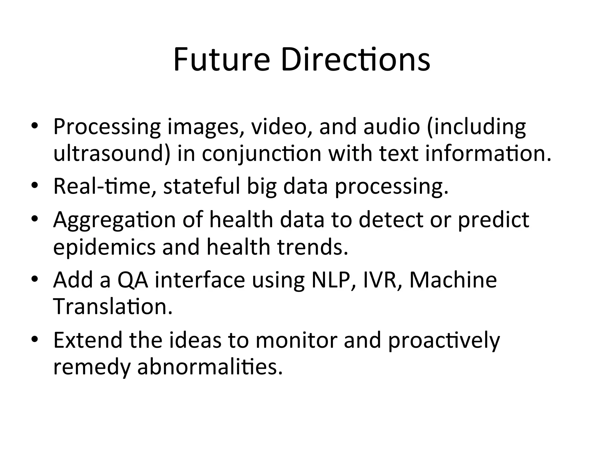 Future	
  Direc)ons	
  
•  Processing	
  images,	
  video,	
  and	
  audio	
  (including	
  
ultrasound)	
  in	
  conjunc)on	
  with	
  text	
  informa)on.	
  
•  Real-­‐)me,	
  stateful	
  big	
  data	
  processing.	
  
•  Aggrega)on	
  of	
  health	
  data	
  to	
  detect	
  or	
  predict	
  
epidemics	
  and	
  health	
  trends.	
  
•  Add	
  a	
  QA	
  interface	
  using	
  NLP,	
  IVR,	
  Machine	
  
Transla)on.	
  
•  Extend	
  the	
  ideas	
  to	
  monitor	
  and	
  proac)vely	
  
remedy	
  abnormali)es.	
  
 
