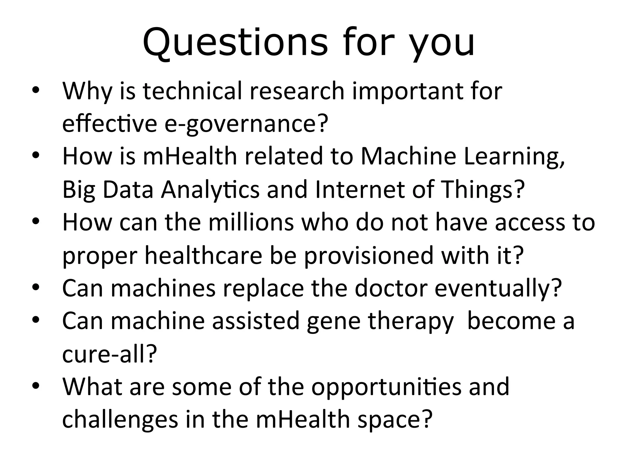 Questions for you
•  Why	
  is	
  technical	
  research	
  important	
  for	
  
eﬀec)ve	
  e-­‐governance?	
  
•  How	
  is	
  mHealth	
  related	
  to	
  Machine	
  Learning,	
  
Big	
  Data	
  Analy)cs	
  and	
  Internet	
  of	
  Things?	
  
•  How	
  can	
  the	
  millions	
  who	
  do	
  not	
  have	
  access	
  to	
  
proper	
  healthcare	
  be	
  provisioned	
  with	
  it?	
  
•  Can	
  machines	
  replace	
  the	
  doctor	
  eventually?	
  
•  Can	
  machine	
  assisted	
  gene	
  therapy	
  	
  become	
  a	
  
cure-­‐all?	
  
•  What	
  are	
  some	
  of	
  the	
  opportuni)es	
  and	
  
challenges	
  in	
  the	
  mHealth	
  space?	
  
 
