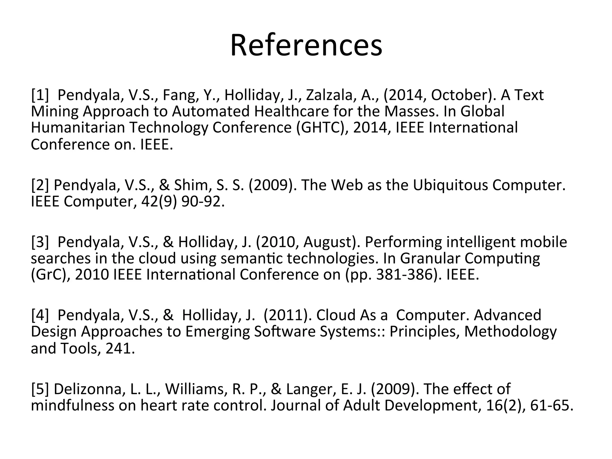 References	
  
	
  
[1]	
  	
  Pendyala,	
  V.S.,	
  Fang,	
  Y.,	
  Holliday,	
  J.,	
  Zalzala,	
  A.,	
  (2014,	
  October).	
  A	
  Text	
  
Mining	
  Approach	
  to	
  Automated	
  Healthcare	
  for	
  the	
  Masses.	
  In	
  Global	
  
Humanitarian	
  Technology	
  Conference	
  (GHTC),	
  2014,	
  IEEE	
  Interna)onal	
  
Conference	
  on.	
  IEEE.	
  
	
  
[2]	
  Pendyala,	
  V.S.,	
  &	
  Shim,	
  S.	
  S.	
  (2009).	
  The	
  Web	
  as	
  the	
  Ubiquitous	
  Computer.	
  
IEEE	
  Computer,	
  42(9)	
  90-­‐92.	
  
	
  
[3]	
  	
  Pendyala,	
  V.S.,	
  &	
  Holliday,	
  J.	
  (2010,	
  August).	
  Performing	
  intelligent	
  mobile	
  
searches	
  in	
  the	
  cloud	
  using	
  seman)c	
  technologies.	
  In	
  Granular	
  Compu)ng	
  
(GrC),	
  2010	
  IEEE	
  Interna)onal	
  Conference	
  on	
  (pp.	
  381-­‐386).	
  IEEE.	
  	
  
	
  
[4]	
  	
  Pendyala,	
  V.S.,	
  &	
  	
  Holliday,	
  J.	
  	
  (2011).	
  Cloud	
  As	
  a	
  	
  Computer.	
  Advanced	
  
Design	
  Approaches	
  to	
  Emerging	
  SoWware	
  Systems::	
  Principles,	
  Methodology	
  
and	
  Tools,	
  241.	
  
	
  
[5]	
  Delizonna,	
  L.	
  L.,	
  Williams,	
  R.	
  P.,	
  &	
  Langer,	
  E.	
  J.	
  (2009).	
  The	
  eﬀect	
  of	
  
mindfulness	
  on	
  heart	
  rate	
  control.	
  Journal	
  of	
  Adult	
  Development,	
  16(2),	
  61-­‐65.	
  
 