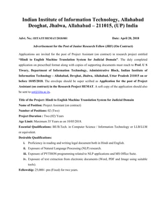 Indian Institute of Information Technology, Allahabad
Deoghat, Jhalwa, Allahabad – 211015, (UP) India
Advt. No.: IIITA/IT/HEMAT/2018/001 Date: April 20, 2018
Advertisement for the Post of Junior Research Fellow (JRF) (On Contract)
Applications are invited for the post of Project Assistant (on contract) in research project entitled
“Hindi to English Machine Translation System for Judicial Domain”. The duly completed
application on prescribed format along with copies of supporting documents must reach to Prof. U S
Tiwary, Department of Information Technology, Administrative Block, Indian Institute of
Information Technology - Allahabad, Devghat, Jhalwa, Allahabad, Uttar Pradesh 211015 on or
before 10/05/2018. The envelope should be super scribed as Application for the post of Project
Assistant (on contract) in the Research Project HEMAT. A soft copy of the application should also
be sent to ust@iiita.ac.in.
Title of the Project: Hindi to English Machine Translation System for Judicial Domain
Name of Position: Project Assistant (on contract)
Number of Positions: 02 (Two)
Project Duration : Two (02) Years
Age Limit: Maximum 35 Years as on 10/05/2018.
Essential Qualifications: BE/B.Tech. in Computer Science / Information Technology or LLB/LLM
or equivalent.
Desirable Qualifications:
i. Proficiency in reading and writing legal document both in Hindi and English.
ii. Exposure of Natural Language Processing (NLP) research.
iii. Exposure of PYTHON programming related to NLP applications and MS Office Suite.
iv. Exposure of text extraction from electronic documents (Word, PDF and Image using suitable
tools).
Fellowship: 25,000/- pm (Fixed) for two years.
 