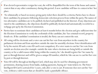  If an elected representative resigns her seat, she will be disqualified for the term of the house and cannot
contest that or any other constituency during this period.A new candidate will have to contest in his/ her
place.
 No whimsically or based on money giving party ticket there should be a criteria; Parties have to choose
their candidates by primaries following democratic selection process from within the party.The names of
two alternative candidates are to be publicly declared and published on the Internet. If any objections are
raised to the candidatures, the objections should be publically declared and automatically recorded in a
webpage put up by the Election Commission.
 Parties have to nominate their candidates at least 6 months before the election and give sufficient time for
the Election Commission to verify the credentials of the candidate, his/ her criminal record, property
details etc. If the candidate’s nomination is invalid, the Party can not contest the seat.
 All voting will be electronic and a voter can cast his/her vote from anywhere in the country for
parliament elections and from anywhere outside the state for assembly elections.Voter identification will
be by bio-metric ID and a voter ID card is not compulsory. If a voter wants to cast his/ her vote from
outside an election area (for example: outside the state where elections are being held) or outside the
country or for a valid reason while being within the country, he/ she should register his/ her name by
past or through Internet and will be given a unique ID number, which he/she can use to cast his/her vote
by post or through Internet.
 Voter ID will be through an Intelligent Card, which may also be used for obtaining government
permissions, drawing money from banks, making payments, buying air/ train tickets etc.TheVoter
Intelligent ID Card is activated for 5 years, only after a vote is cast. If someone does not cast his/ her
vote, without a valid reason that act should be made a punishable offence.
 