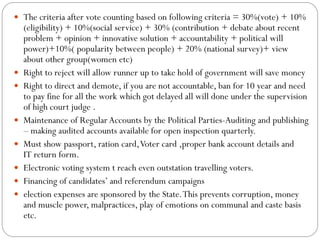  The criteria after vote counting based on following criteria = 30%(vote) + 10%
(eligibility) + 10%(social service) + 30% (contribution + debate about recent
problem + opinion + innovative solution + accountability + political will
power)+10%( popularity between people) + 20% (national survey)+ view
about other group(women etc)
 Right to reject will allow runner up to take hold of government will save money
 Right to direct and demote, if you are not accountable, ban for 10 year and need
to pay fine for all the work which got delayed all will done under the supervision
of high court judge .
 Maintenance of Regular Accounts by the Political Parties-Auditing and publishing
– making audited accounts available for open inspection quarterly.
 Must show passport, ration card,Voter card ,proper bank account details and
IT return form.
 Electronic voting system t reach even outstation travelling voters.
 Financing of candidates’ and referendum campaigns
 election expenses are sponsored by the State.This prevents corruption, money
and muscle power, malpractices, play of emotions on communal and caste basis
etc.
 