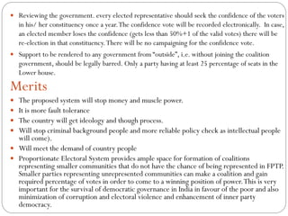  Reviewing the government. every elected representative should seek the confidence of the voters
in his/ her constituency once a year.The confidence vote will be recorded electronically. In case,
an elected member loses the confidence (gets less than 50%+1 of the valid votes) there will be
re-election in that constituency.There will be no campaigning for the confidence vote.
 Support to be rendered to any government from “outside”, i.e. without joining the coalition
government, should be legally barred. Only a party having at least 25 percentage of seats in the
Lower house.
Merits
 The proposed system will stop money and muscle power.
 It is more fault tolerance
 The country will get ideology and though process.
 Will stop criminal background people and more reliable policy check as intellectual people
will come).
 Will meet the demand of country people
 Proportionate Electoral System provides ample space for formation of coalitions
representing smaller communities that do not have the chance of being represented in FPTP.
Smaller parties representing unrepresented communities can make a coalition and gain
required percentage of votes in order to come to a winning position of power.This is very
important for the survival of democratic governance in India in favour of the poor and also
minimization of corruption and electoral violence and enhancement of inner party
democracy.
 