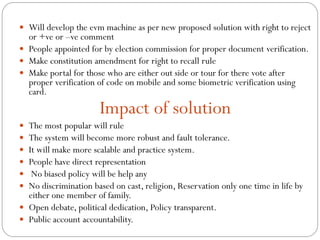  Will develop the evm machine as per new proposed solution with right to reject
or +ve or –ve comment
 People appointed for by election commission for proper document verification.
 Make constitution amendment for right to recall rule
 Make portal for those who are either out side or tour for there vote after
proper verification of code on mobile and some biometric verification using
card.
Impact of solution
 The most popular will rule
 The system will become more robust and fault tolerance.
 It will make more scalable and practice system.
 People have direct representation
 No biased policy will be help any
 No discrimination based on cast, religion, Reservation only one time in life by
either one member of family.
 Open debate, political dedication, Policy transparent.
 Public account accountability.
 