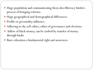  Huge population and communicating them also illiteracy hinders
process of bringing reforms.
 Huge geographical and demographical differences.
 Profile or personality influence.
 Adhering to the self-ethics, ethics of governance and elections.
 Inflow of black money, can be curbed by transfer of money
through banks
 Basic education a fundamental right and awareness
 