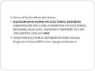  Survey of local residents and citizens.
 BACKGROUND PAPER ON ELECTORAL REFORMS
(PREPARED BYTHE CORE-COMMITTEE ON ELECTORAL
REFORMS) LEGISLATIVE DEPARTMENT MINISTRY OF LAW
AND JUSTICE GOI, ECI 2010
 NEED FOR ELECTORAL REFORMS IN INDIA All India
Progressive Forum (AIPF) www//progressiveforum.in
 