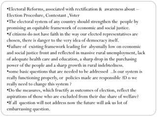 •Electoral Reforms, associated with rectification & awareness about –
Election Procedure, Contestant ,Voter
•The electoral system of any country should strengthen the people by
promising an equitable framework of economic and social justice.
•if citizens do not have faith in the way our elected representatives are
chosen, there is danger to the very idea of democracy itself.
•Failure of existing framework leading for abysmally low on economic
and social justice front and reflected in massive rural unemployment, lack
of adequate health care and education, a sharp drop in the purchasing
power of the people and a sharp growth in rural indebtedness.
•some basic questions that are needed to be addressed ..Is our system is
really functioning properly, or policies made are responsible ?D o we
really need to change this system ?
•Do the measures, which fructify as outcomes of election, reflect the
aspirations of those who are excluded from their due share of welfare?
•If all question will not address now the future will ask us lot of
embarrassing question.
 