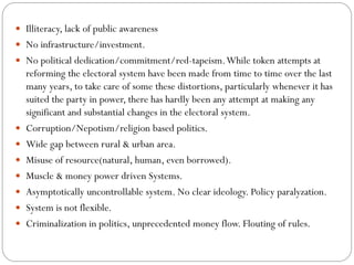  Illiteracy, lack of public awareness
 No infrastructure/investment.
 No political dedication/commitment/red-tapeism.While token attempts at
reforming the electoral system have been made from time to time over the last
many years, to take care of some these distortions, particularly whenever it has
suited the party in power, there has hardly been any attempt at making any
significant and substantial changes in the electoral system.
 Corruption/Nepotism/religion based politics.
 Wide gap between rural & urban area.
 Misuse of resource(natural, human, even borrowed).
 Muscle & money power driven Systems.
 Asymptotically uncontrollable system. No clear ideology. Policy paralyzation.
 System is not flexible.
 Criminalization in politics, unprecedented money flow. Flouting of rules.
 