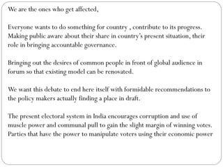We are the ones who get affected,
Everyone wants to do something for country , contribute to its progress.
Making public aware about their share in country’s present situation, their
role in bringing accountable governance.
Bringing out the desires of common people in front of global audience in
forum so that existing model can be renovated.
We want this debate to end here itself with formidable recommendations to
the policy makers actually finding a place in draft.
The present electoral system in India encourages corruption and use of
muscle power and communal pull to gain the slight margin of winning votes.
Parties that have the power to manipulate voters using their economic power
 