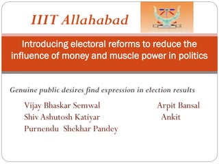 Introducing electoral reforms to reduce the
influence of money and muscle power in politics
Genuine public desires find expression in election results
Vijay Bhaskar Semwal Arpit Bansal
Shiv Ashutosh Katiyar Ankit
Purnendu Shekhar Pandey
IIIT Allahabad
 