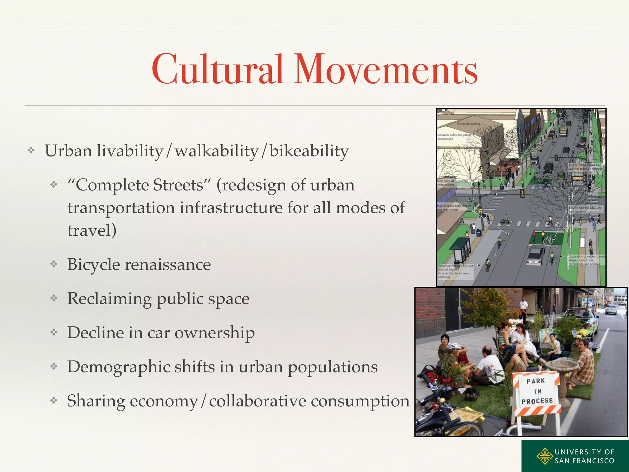 Cultural Movements 
❖ Urban livability/walkability/bikeability! 
❖ “Complete Streets” (redesign of urban 
transportation infrastructure for all modes of 
travel)! 
❖ Bicycle renaissance! 
❖ Reclaiming public space! 
❖ Decline in car ownership! 
❖ Demographic shifts in urban populations! 
❖ Sharing economy/collaborative consumption 
 