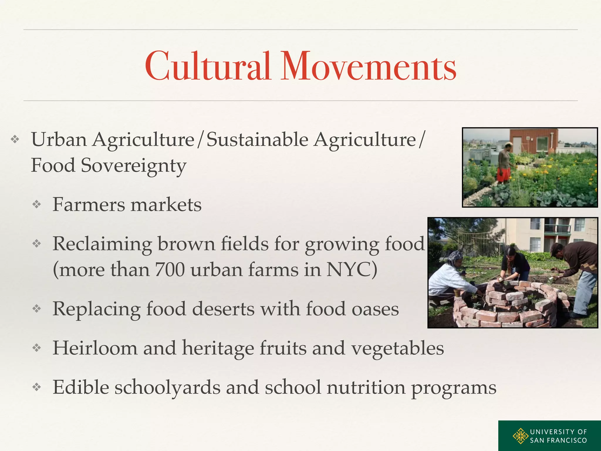 Cultural Movements 
❖ Urban Agriculture/Sustainable Agriculture/ 
Food Sovereignty! 
❖ Farmers markets! 
❖ Reclaiming brown fields for growing food 
(more than 700 urban farms in NYC)! 
❖ Replacing food deserts with food oases! 
❖ Heirloom and heritage fruits and vegetables! 
❖ Edible schoolyards and school nutrition programs 
 