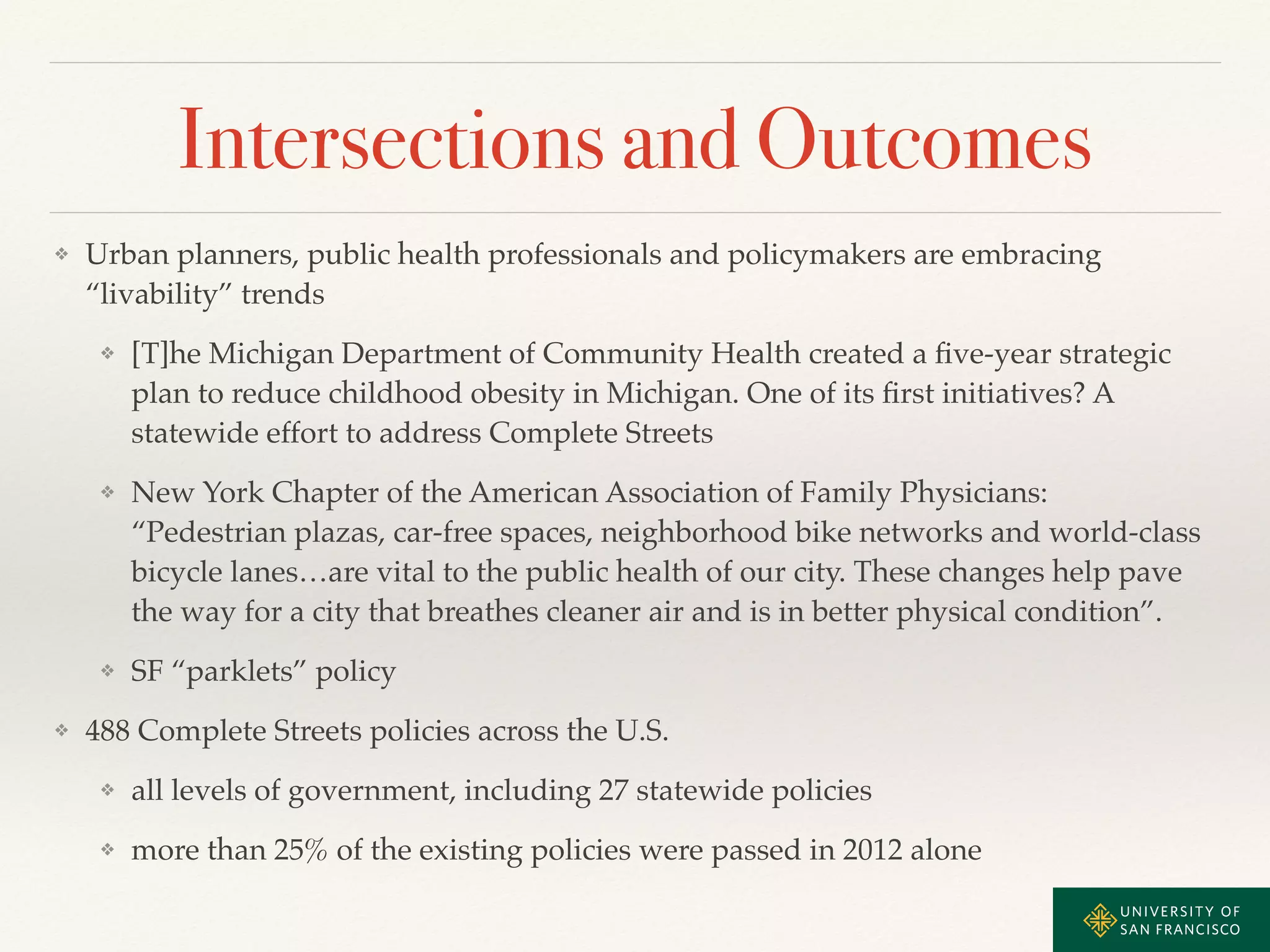 Intersections and Outcomes 
❖ Urban planners, public health professionals and policymakers are embracing 
“livability” trends! 
❖ [T]he Michigan Department of Community Health created a five-year strategic 
plan to reduce childhood obesity in Michigan. One of its first initiatives? A 
statewide effort to address Complete Streets! 
❖ New York Chapter of the American Association of Family Physicians: 
“Pedestrian plazas, car-free spaces, neighborhood bike networks and world-class 
bicycle lanes…are vital to the public health of our city. These changes help pave 
the way for a city that breathes cleaner air and is in better physical condition”.! 
❖ SF “parklets” policy! 
❖ 488 Complete Streets policies across the U.S.! 
❖ all levels of government, including 27 statewide policies! 
❖ more than 25% of the existing policies were passed in 2012 alone 
 