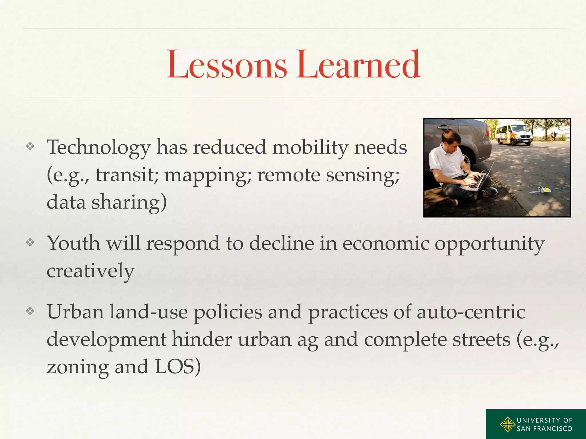 Lessons Learned 
❖ Technology has reduced mobility needs 
(e.g., transit; mapping; remote sensing; 
data sharing)! 
❖ Youth will respond to decline in economic opportunity 
creatively! 
❖ Urban land-use policies and practices of auto-centric 
development hinder urban ag and complete streets (e.g., 
zoning and LOS) 
 