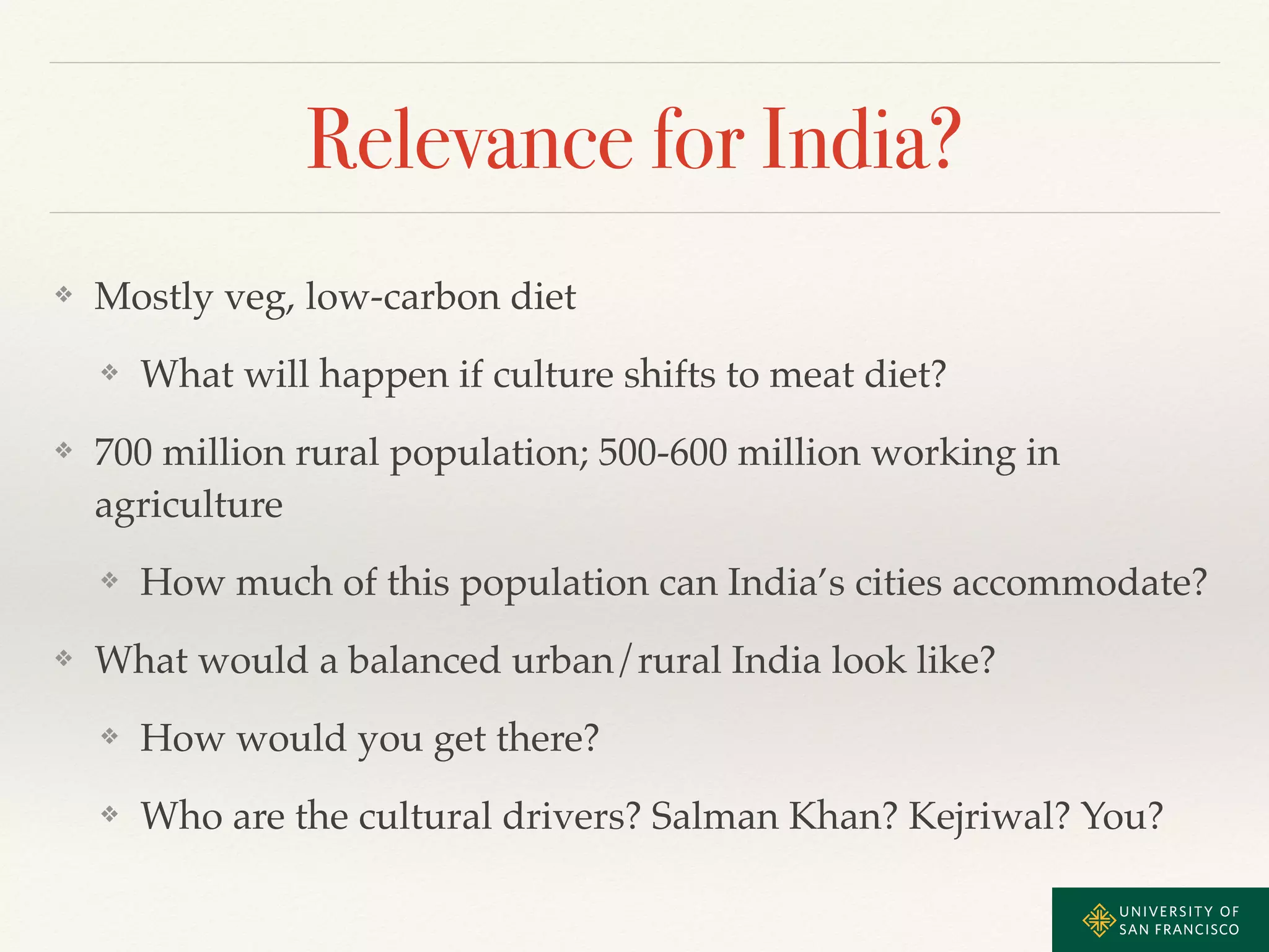 Relevance for India? 
❖ Mostly veg, low-carbon diet ! 
❖ What will happen if culture shifts to meat diet?! 
❖ 700 million rural population; 500-600 million working in 
agriculture! 
❖ How much of this population can India’s cities accommodate?! 
❖ What would a balanced urban/rural India look like?! 
❖ How would you get there?! 
❖ Who are the cultural drivers? Salman Khan? Kejriwal? You? 
 