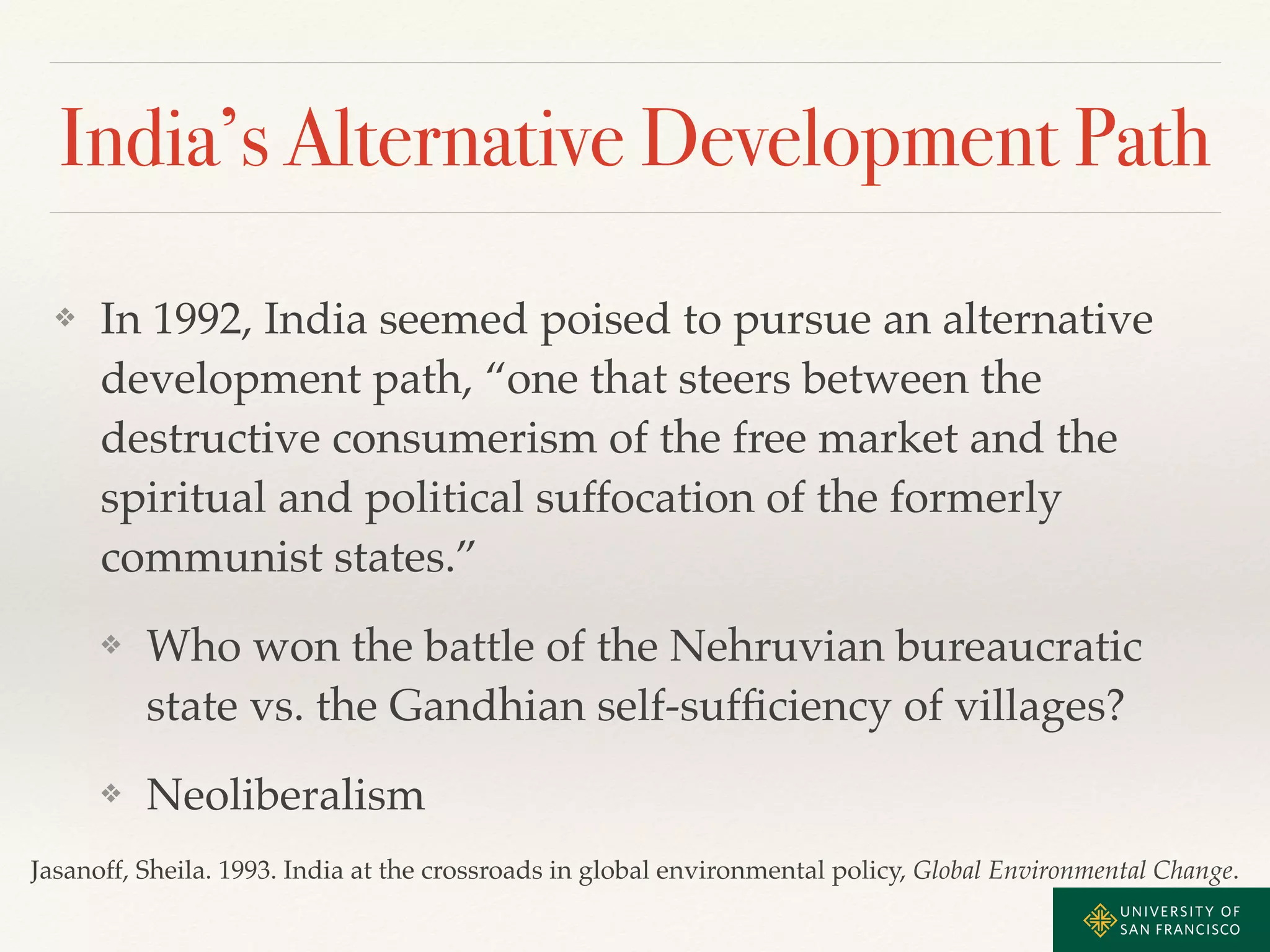 India’s Alternative Development Path 
❖ In 1992, India seemed poised to pursue an alternative 
development path, “one that steers between the 
destructive consumerism of the free market and the 
spiritual and political suffocation of the formerly 
communist states.”! 
❖ Who won the battle of the Nehruvian bureaucratic 
state vs. the Gandhian self-sufficiency of villages?! 
❖ Neoliberalism 
Jasanoff, Sheila. 1993. India at the crossroads in global environmental policy, Global Environmental Change. 
 