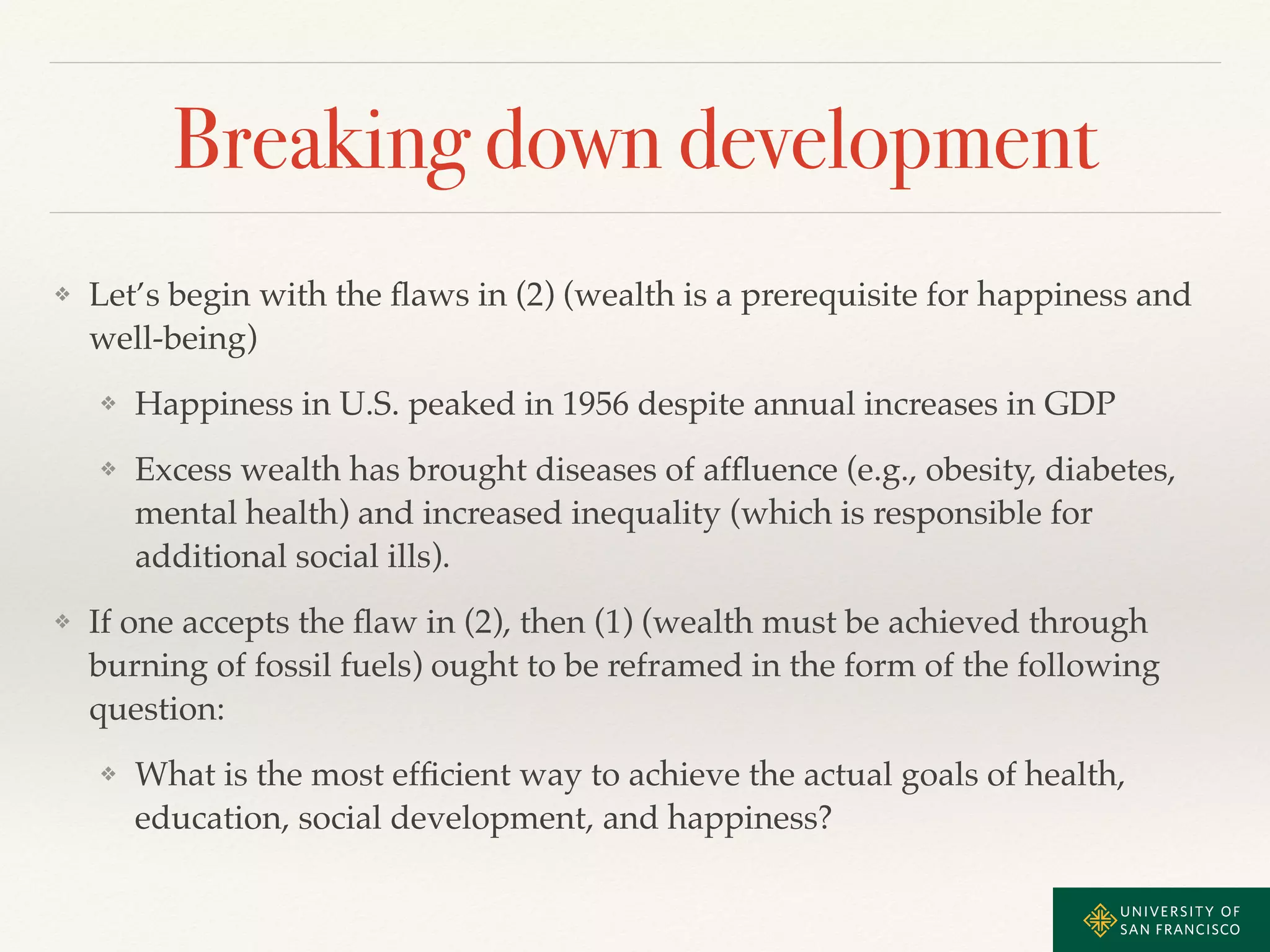 Breaking down development 
❖ Let’s begin with the flaws in (2) (wealth is a prerequisite for happiness and 
well-being)! 
❖ Happiness in U.S. peaked in 1956 despite annual increases in GDP ! 
❖ Excess wealth has brought diseases of affluence (e.g., obesity, diabetes, 
mental health) and increased inequality (which is responsible for 
additional social ills). ! 
❖ If one accepts the flaw in (2), then (1) (wealth must be achieved through 
burning of fossil fuels) ought to be reframed in the form of the following 
question: ! 
❖ What is the most efficient way to achieve the actual goals of health, 
education, social development, and happiness? 
 