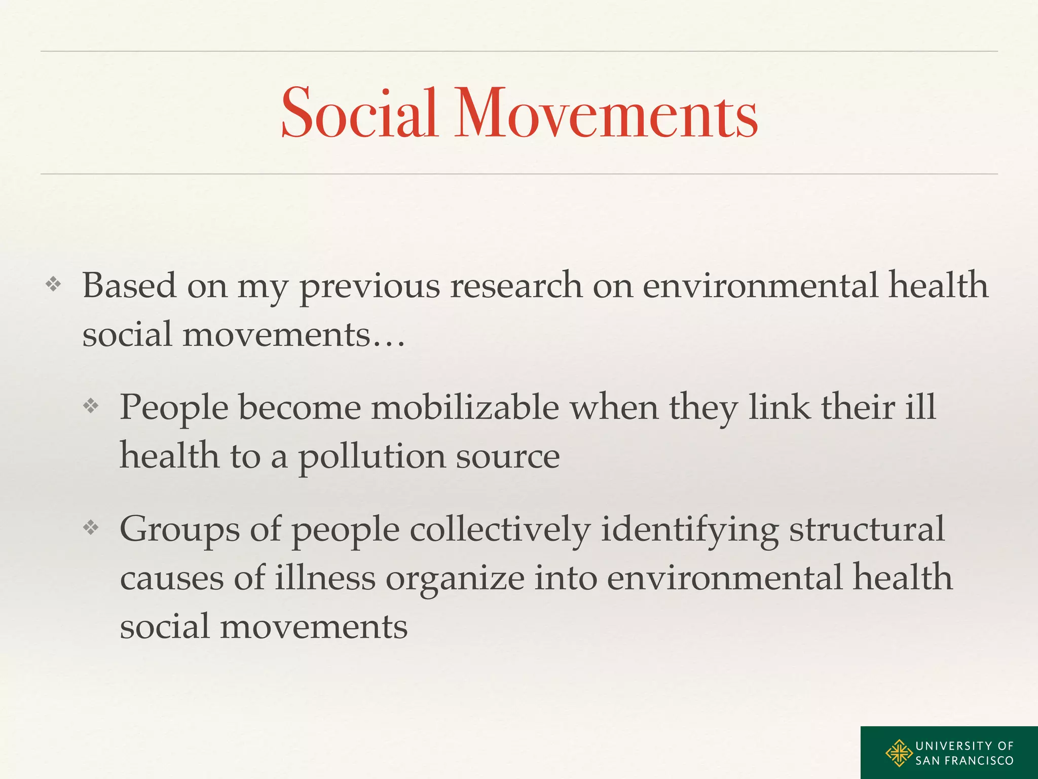 Social Movements 
❖ Based on my previous research on environmental health 
social movements…! 
❖ People become mobilizable when they link their ill 
health to a pollution source! 
❖ Groups of people collectively identifying structural 
causes of illness organize into environmental health 
social movements 
 