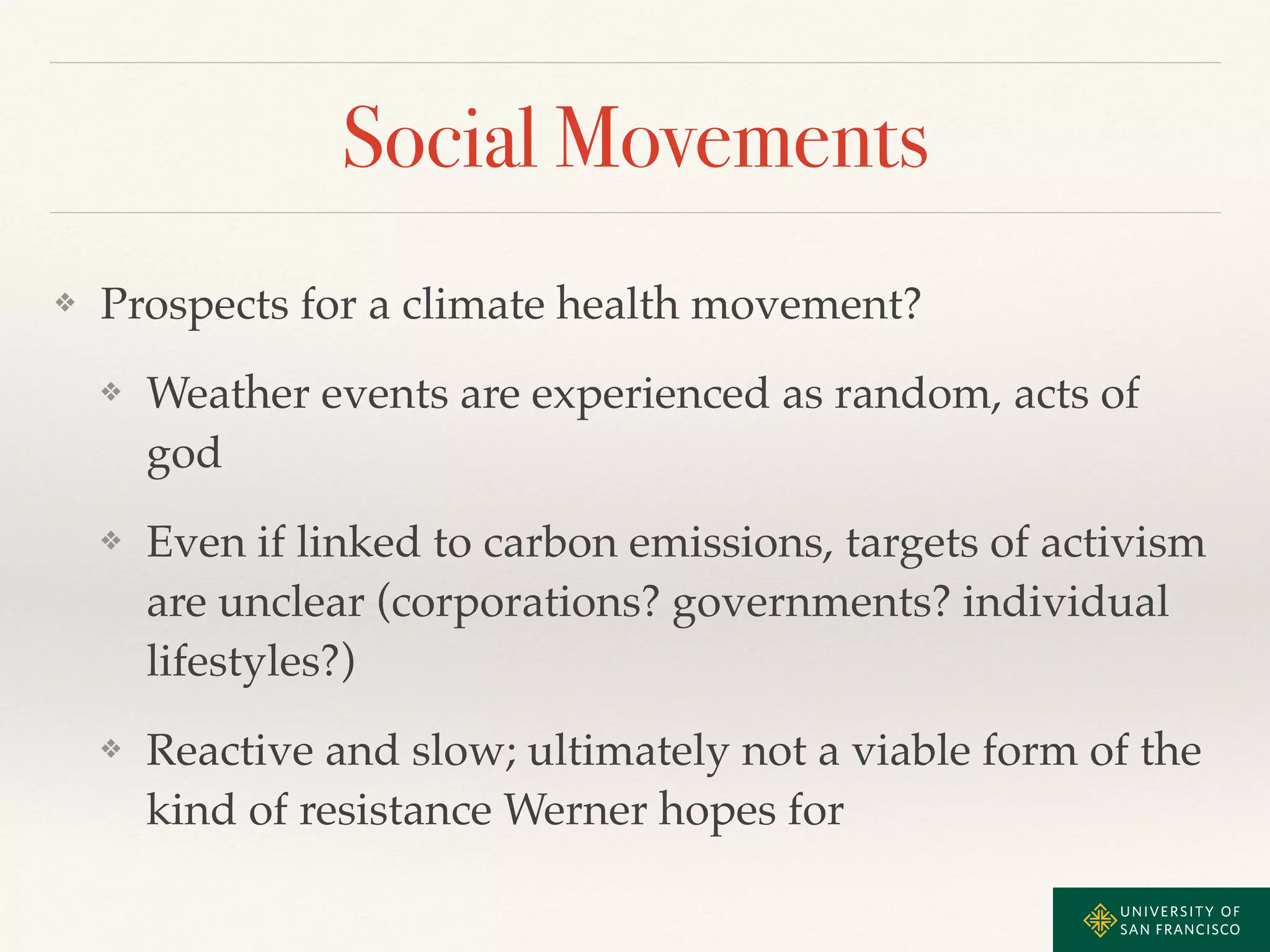 Social Movements 
❖ Prospects for a climate health movement?! 
❖ Weather events are experienced as random, acts of 
god! 
❖ Even if linked to carbon emissions, targets of activism 
are unclear (corporations? governments? individual 
lifestyles?)! 
❖ Reactive and slow; ultimately not a viable form of the 
kind of resistance Werner hopes for 
 