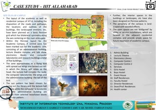 CASE STUDY – IIIT ALLAHABAD
LEGEND
• Further, the interior spaces in the
buildings or landscapes, etc have also
been designed on Penrose patterns.
• The periphery of the campus is land-
scaped with wooded effects.
• The open spaces are not ‘disﬁgured’ by
utility or service installations, which are
located in the adjacent residential
complex, and provide ample space for
future expansion of academic campus.
1. Admin Building
2. Lecture Theatre
3. Electronics Library
4. Computer Centre I
5. Computer Centre 2
6. Services
7. Girls Hostel
8. Boys Hostel
9. Guest House
10. Staff Residences
11. Faculty Hostel
12. Director Residences
13. Dean/Prof. Residences
14. Health center
• The layout of the academic as well as
residential campus of IIIT-A, including the
disposition of the roads and pathways,
the locations and outlines of the
buildings, the landscaped environs. etc.
have been planned on a basic Penrose
grid which has bilatereral symmetry along
the axis centering on the main entry gate.
• Within the Penrose layout for the
Academic Campus, A central zone has
been marked out for the academic core,
consisting of an administration building.
lecture theatre complex and talk show,
electronics library and computer
laboratories and research buildings a total
of five buildings.
• The zone approximates as a flying bird
with spread out wings and fanned out tail.
in which the library will relate as the
head. the lecture hall complex the body.
the computer laboratories- the wings and
the administrative building- the tail of the
bird.
• The sun pattern has been chosen for
laying out the library and the lecture hall
complex while the computer la-boratories
and the administrative building are
derived from selected tessellated blocks
in the star pattern.
SITE PLAN OF CAMPUS
 