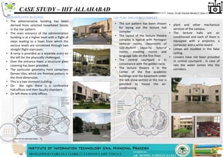 CASE STUDY – IIIT ALLAHABAD
ADMINISTRATIVE BUILDING
• The administrative building has been
derived from selected tessellated blocks
in the star pattern.
• The main entrance of the administration
building is at a higher level with a flight of
steps leading to a foyer from which the
various levels are connected through two
straight ﬂight staircases.
• A ramp is provided as a separate entry on
the left for the physically challenged.
• Over the entrance foyer, a structural glass
covering has been provided.
• The particular geometry here comprises
Denzer tiles, which are Penrose pattens in
the third dimension.
• This is a two storeyed building.
• On the right there is a conference
hall,offices and then faculty chambers
• On left there is only offices.
LECTURE THEATURE COMPLEX
• The sun pattern has been chosen
for laying out the lecture hall
complex
• The layout of the lecture theatre
complex is typical with Pentagon
seminar rooms, classrooms of
120-student capacity, tutorial
rooms, meeting rooms and
language labs on the first floor.
• The central courtyard is in
consonance with the golden ratio.
• The lecture theatre is in the
Center of the ﬁve academic
buildings and the basement under
the talk show section at the rear is
provided to house the air-
conditioning.
• plant and other mechanical
services of the campus.
• The lecture halls are air
conditioned and each of them is
equipped with a projector, a
computer and a white board.
• Lamps are studded in the false
ceiling.
• Louvers have not been provided
in central courtyard , in case of
rain the water comes into the
corridors.
 
