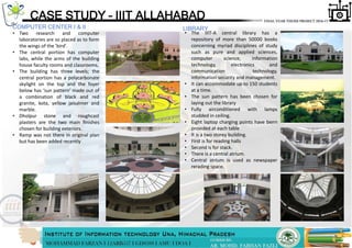 COMPUTER CENTER I & II
• Two research and computer
laboratories are so placed as to form
the wings of the 'bird'.
• The central portion has computer
labs, while the arms of the building
house faculty rooms and classrooms.
• The building has three levels; the
central portion has a polycarbonate
skylight on the top and the foyer
below has ‘sun pattern‘ made out of
a combination of black and red
granite, kota, yellow jaisalmer and
marble.
• Dholpur stone and roughcast
plasters are the two main ﬁnishes
chosen for building exteriors.
• Ramp was not there in original plan
but has been added recently
CASE STUDY – IIIT ALLAHABAD
LIBRARY
• The IIIT-A central library has a
repository of more than 50000 books
concerning myriad disciplines of study
such as pure and applied sciences,
computer science, information
technology, electronics and
communication technology,
information security and management.
• It can accommodate up to 150 students
at a time.
• The sun pattern has been chosen for
laying out the library
• Fully airconditioned with lamps
studded in ceiling.
• Eight laptop charging points have benn
provided at each table
• It is a two storey building.
• First is for reading halls
• Second is for stack.
• There is a central atrium.
• Central atrium is used as newspaper
rerading space.
 