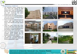 • The residential campus consists of a
boys" hostel with capacity for 2000
students, girls" hostel for 500 students,
40-room air-conditioned guest house
and staff residences for senior
professors and other staff.
• Faculty hostels with two-room and one-
room units meant for visiting professors
are also be provided.
• There are separate hostels for men and
women, with single rooms (for the
senior most batches) and twin sharing
rooms.
• There are 3 girls hostels and 4 boys
hostels. A fifth boys hostel which aims
to provide for the increasing demand of
the institute is under construction. .
• Faculty hostels of 2-room and 1-room
units for visiting teachers are also
provided. Sports facilities also are
located within the main campus.
• .The spacious accommodations are
provided with computers, along with
24-hour backup power supply
RESIDENTIAL COMPLEX
 