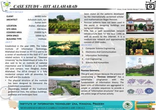 CASE STUDY – IIIT ALLAHABAD
PROJECT DETAILS
ABOUT
Established in the year 1999, The Indian
Institute of Information Technology,
Allahabad also known as IIIT-A is said to be
a center of excellence in the field of IT and
related sectors. It is termed as "Deemed
University" by the Government of India. It is
also said to be an institute of national
importance and is located at a beautiful
100 acre campus, near Deoghat, Jhalwa
Allahabad. The IIIT-A campus is a fully
residential campus with all amenities for
the staff and the students.
been styled on the patterns developed
by the internationally acclaimed scholar
and mathematician Roger Penrose.
CONCEPT
• The physical structure of the institute
has been designed to transcend the
Established conventions.
• Accordingly, instead of the traditional
geometrical lines, the campus buildings,
pathways and landscapes have
CLIENT MHRD India
ARCHITECT Ashutosh Joshi, Ajit
kumar Joshi
LOCATION Jhalwa , Allahabad
SITE AREA 100 Acres
COVERED AREA 250000 Sq ft
OPEN SPACE 50000 Sq ft
BUILDING TYPE Institute
• Penrose patterns have not been used in
the world in designing buildings and
laying out campuses.
• IIITA has a well established network
infrastructure both for the local (LAN) as
well as access to the internet. It is a
medium-size network and approximately
consists of 2000 nodes.
Penrose Geometry
This grid was chosen because the process of
constructing a "Penrose Universe" has a
remarkable congruence with the
fundamentals of information theory. The
basic units of information are aggregated in
simple or complex sequences to provide a
variety of "information structures" that span
the entire range of human activity
BRANCHES
1. Computer Science Engineering
2. Electronics And Communication
3. Information Technology
4. Civil Engineering
5. Science And Humanities
 