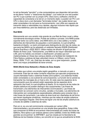 la red es llamada "servidor" y a las computadoras que dependen del servidor,
se les llama "nodos" o "estaciones de trabajo". Los nodos de una red pueden
ser PC´s que cuentan con su propio CPU, disco duro y software y tienen la
capacidad de conectarse a la red en un momento dado; o pueden ser PC´s sin
CPU o disco duro y son llamadas "terminales tontas", las cuales tienen que
estar conectadas a la red para su funcionamiento. Las LANs son capaces de
transmitir datos a velocidades muy rápidas, algunas inclusive más rápido que
por línea telefónica; pero las distancias son limitadas.

Red MAN:

Básicamente son una versión más grande de una Red de Área Local y utiliza
normalmente tecnología similar. Puede ser pública o privada. Una MAN puede
soportar tanto voz como datos. Una MAN tiene uno o dos cables y no tiene
elementos de intercambio de paquetes o conmutadores, lo cual simplifica
bastante el diseño. La razón principal para distinguirla de otro tipo de redes, es
que para las MAN's se ha adoptado un estándar llamado DQDB (Distributed
Queue Dual Bus) o IEEE 802.6. Utiliza medios de difusión al igual que las
Redes de Área Local. Teóricamente, una MAN es de mayor velocidad que una
LAN, pero ha habido una división o clasificación: privadas que son
implementadas en Áreas tipo campus debido a la facilidad de instalación de
Fibra Óptica y públicas de baja velocidad (menor a 2 Mbps), como Frame
Relay, ISDN, T1-E1, etc. Este tipo de redes, por su gran expansión, puede
tener una mayor probabilidad de tener errores.

WAN (World Area Network) o Redes de Área Amplia

Son redes que cubren una amplia región geográfica, a menudo un país o
continente. Este tipo de redes contiene máquinas que ejecutan programas de
usuario llamadas hosts o sistemas finales (end system). Los sistemas finales
están conectados a una subred de comunicaciones. La función de la subred es
transportar los mensajes de un host a otro. En este caso los aspectos de la
comunicación pura (la subred) están separados de los aspectos de la
aplicación (los host), lo cual simplifica el diseño. En la mayoría de las redes de
amplia cobertura se pueden distinguir dos componentes: Las líneas de
transmisión y los elementos de intercambio (Conmutación). Las líneas de
transmisión se conocen como circuitos, canales o truncales. Los elementos de
intercambio son computadores especializados utilizados para conectar dos o
más líneas de transmisión. Las redes de área local son diseñadas de tal forma
que tienen topologías simétricas, mientras que las redes de amplia cobertura
tienen topología irregular. Otra forma de lograr una red de amplia cobertura es
a través de satélite o sistemas de radio.

Pero en si, es una red comúnmente compuesta por varias LANs
interconectadas y se encuentran en una amplia área geográfica. Estas LANs
que componen la WAN se encuentran interconectadas por medio de líneas de
teléfono, fibra óptica o por enlaces aéreos como satélites. Entre las WANs más
grandes se encuentran: la ARPANET, que fue creada por la Secretaría de
Defensa de los Estados Unidos y se convirtió en lo que es actualmente la WAN
 
