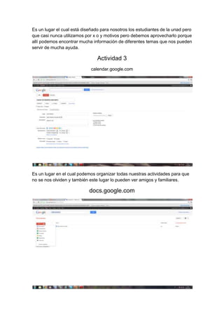 Es un lugar el cual está diseñado para nosotros los estudiantes de la unad pero
que casi nunca utilizamos por x o y motivos pero debemos aprovecharlo porque
allí podemos encontrar mucha información de diferentes temas que nos pueden
servir de mucha ayuda.

                                Actividad 3
                             calendar.google.com




Es un lugar en el cual podemos organizar todas nuestras actividades para que
no se nos olviden y también este lugar lo pueden ver amigos y familiares.

                            docs.google.com
 