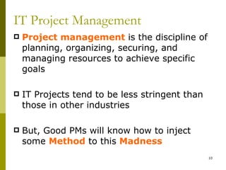 IT Project Management
   Project management is the discipline of
    planning, organizing, securing, and
    managing resources to achieve specific
    goals

   IT Projects tend to be less stringent than
    those in other industries

   But, Good PMs will know how to inject
    some Method to this Madness
                                                 10
 