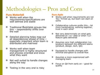 Methodologies – Pros and Cons
Pure Waterfall                          Pure Agile
 Works well when the                     Works well when requirements are not
   requirements/specifications are         ‘ALL’ firmed up, but team can start on
                                           some
   well defined and stable
                                           Collaborative cultures prefer this – lot
   Traditional Business groups like        more handshaking, working together,
    this – responsibility shifts over       trust in each other
    the wall
                                           Not very deterministic on what gets
                                            delivered on <x> date or when <y>
   Detailed planning helps map out         feature gets delivered
    all dependencies ahead of time –
    especially important when team is      Assumes very high collaboration (co-
    distributed and matrixed                location) between the different teams
                                            (product, design, tech, QA)
   Works well when team
    management is highly structured        Equipped to handle changes with
    and process oriented and know           minimal disruption to overall flow
    what they want
                                           Assumes a more experienced self-
                                            managing team
   Not well suited to handle changes
    along the way                          Focus on QA from early on – good for
                                            quality
   Testing in the very end is risky
                                                                                   13
 